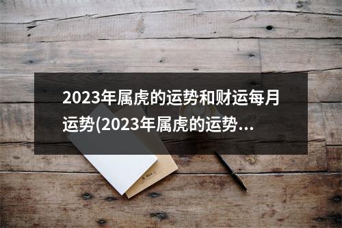 2023年属虎的运势和财运每月运势(2023年属虎的运势和财运每月运势怎么样)