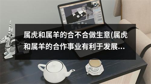 属虎和属羊的合不合做生意(属虎和属羊的合作事业有利于发展吗)