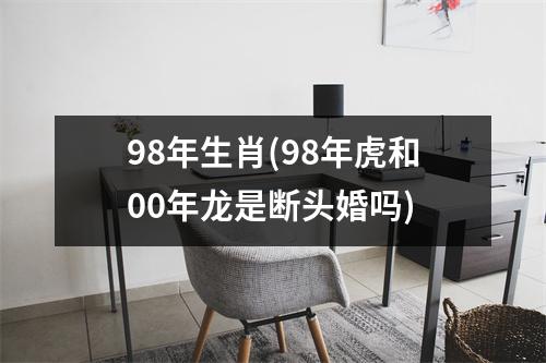 98年生肖(98年虎和00年龙是断头婚吗)