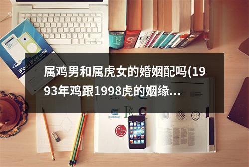 属鸡男和属虎女的婚姻配吗(1993年鸡跟1998虎的姻缘)