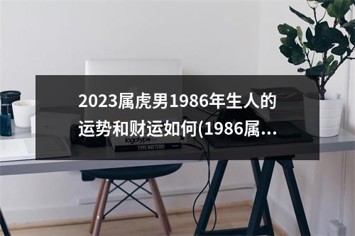 2023属虎男1986年生人的运势和财运如何(1986属虎37岁后有十年大运)