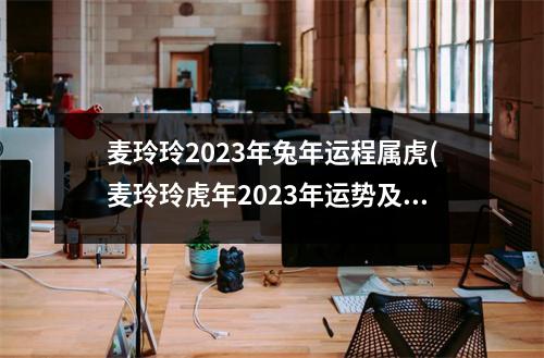 麦玲玲2023年兔年运程属虎(麦玲玲虎年2023年运势及运程)