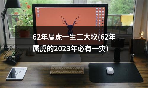 62年属虎一生三大坎(62年属虎的2023年必有一灾)