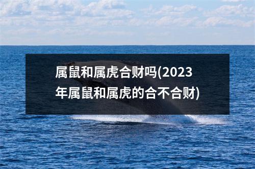 属鼠和属虎合财吗(2023年属鼠和属虎的合不合财)