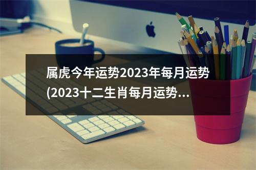 属虎今年运势2023年每月运势(2023十二生肖每月运势)