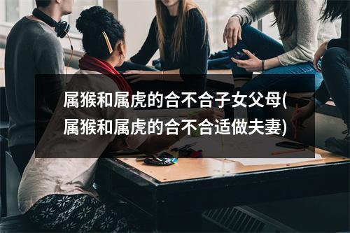 属猴和属虎的合不合子女父母(属猴和属虎的合不合适做夫妻)