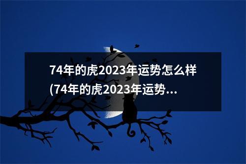 74年的虎2023年运势怎么样(74年的虎2023年运势怎么样男在几份防小人)