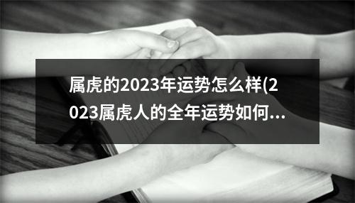 属虎的2023年运势怎么样(2023属虎人的全年运势如何)