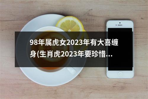 98年属虎女2023年有大喜缠身(生肖虎2023年要珍惜一个贵人)