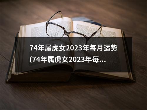 74年属虎女2023年每月运势(74年属虎女2023年每月运势详情74属虎女未来仨年运势)