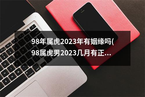 98年属虎2023年有姻缘吗(98属虎男2023几月有正缘)