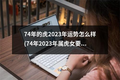 74年的虎2023年运势怎么样(74年2023年属虎女要出大事)