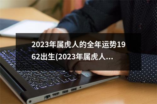 2023年属虎人的全年运势1962出生(2023年属虎人的全年运势1962出生2月17日运气)