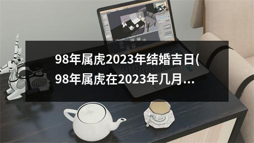 98年属虎2023年结婚吉日(98年属虎在2023年几月订婚好)