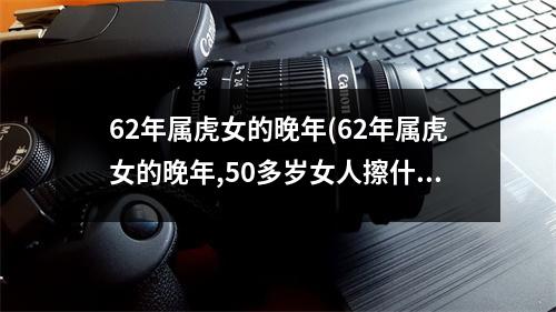 62年属虎女的晚年(62年属虎女的晚年,50多岁女人擦什么护肤品好)