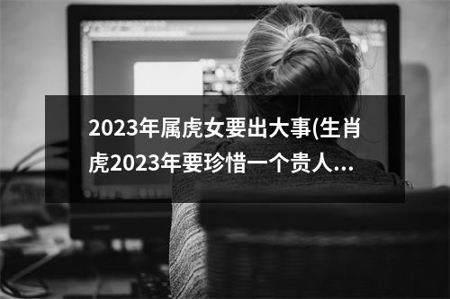 2023年属虎女要出大事(生肖虎2023年要珍惜一个贵人)