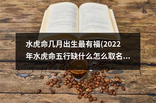 水虎命几月出生有福(2022年水虎命五行缺什么怎么取名)