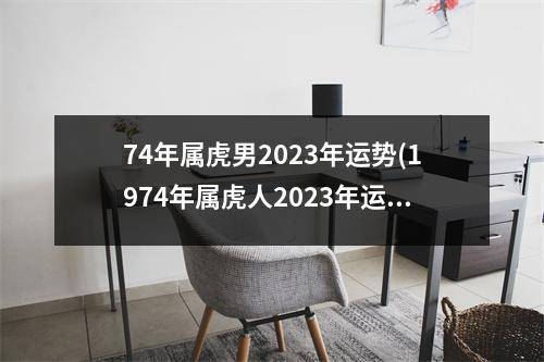 74年属虎男2023年运势(1974年属虎人2023年运势运程)