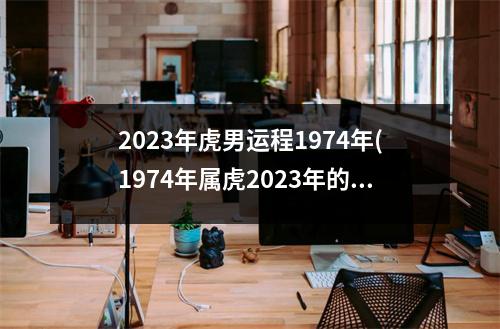 2023年虎男运程1974年(1974年属虎2023年的运势及运程)