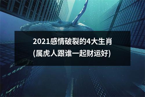 2021感情破裂的4大生肖(属虎人跟谁一起财运好)