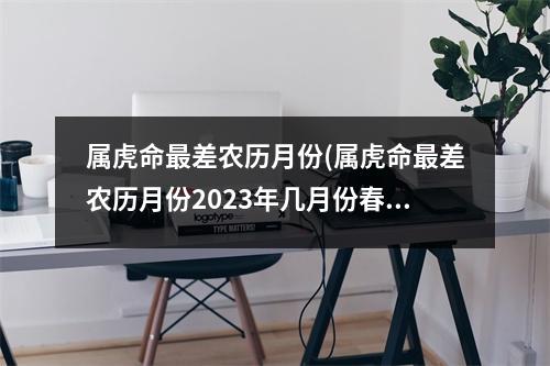 属虎命差农历月份(属虎命差农历月份2023年几月份春节)