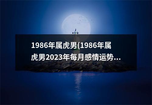 1986年属虎男(1986年属虎男2023年每月感情运势)