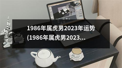 1986年属虎男2023年运势(1986年属虎男2023年运势及运程每月运程)