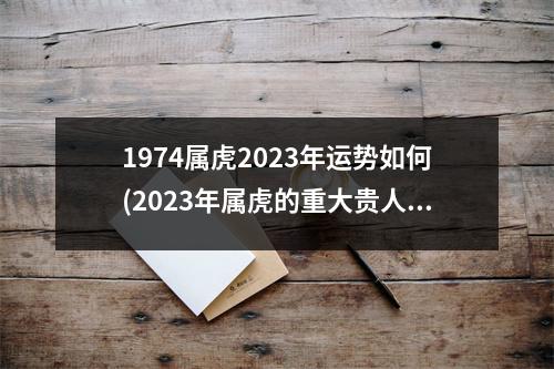 1974属虎2023年运势如何(2023年属虎的重大贵人是谁)