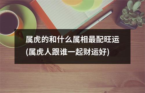 属虎的和什么属相配旺运(属虎人跟谁一起财运好)