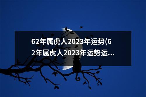 62年属虎人2023年运势(62年属虎人2023年运势运程每月运程星座屋)