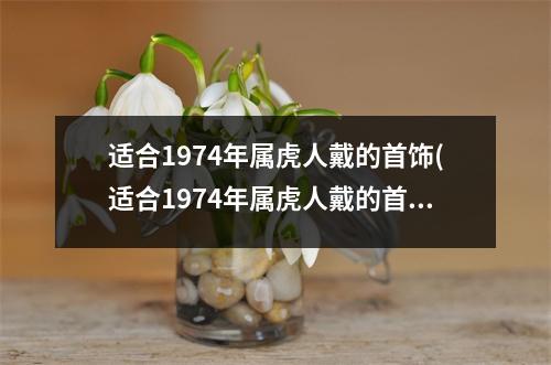 适合1974年属虎人戴的首饰(适合1974年属虎人戴的首饰运气好贴吧)