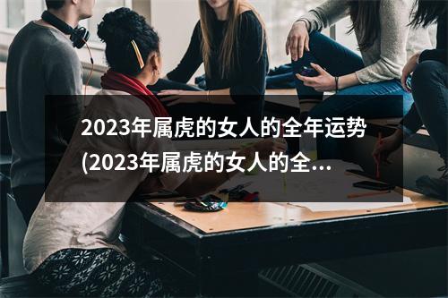 2023年属虎的女人的全年运势(2023年属虎的女人的全年运势1974)