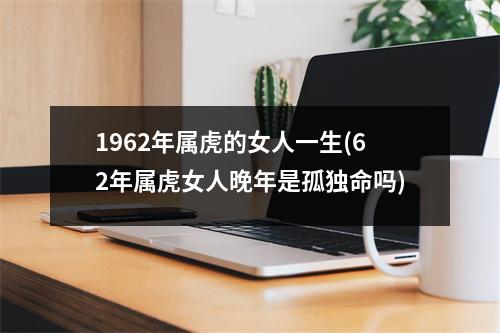 1962年属虎的女人一生(62年属虎女人晚年是孤独命吗)