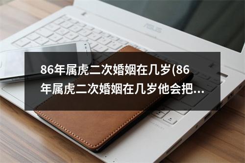 86年属虎二次婚姻在几岁(86年属虎二次婚姻在几岁他会把钱给我吗)