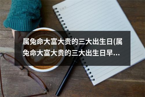 属兔命大富大贵的三大出生日(属兔命大富大贵的三大出生日早晨5-7点是什么时候)