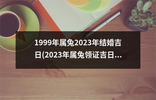 1999年属兔2023年结婚吉日(2023年属兔领证吉日一览表)