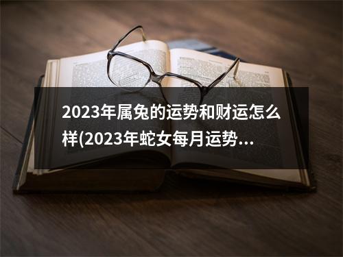 2023年属兔的运势和财运怎么样(2023年蛇女每月运势)