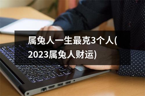 属兔人一生克3个人(2023属兔人财运)