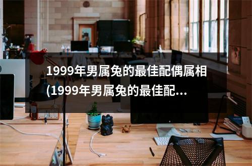 1999年男属兔的佳配偶属相(1999年男属兔的佳配偶属相是什么)