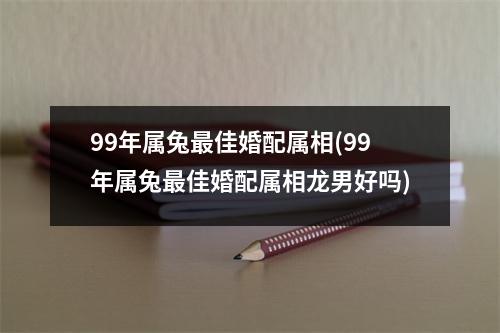 99年属兔佳婚配属相(99年属兔佳婚配属相龙男好吗)