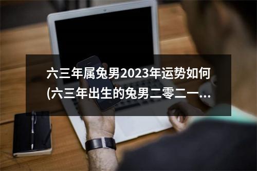 六三年属兔男2023年运势如何(六三年出生的兔男二零二一年能动婚吗)