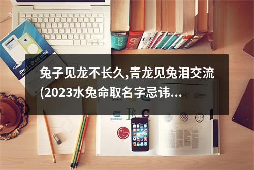 兔子见龙不长久,青龙见兔泪交流(2023水兔命取名字忌讳什么)