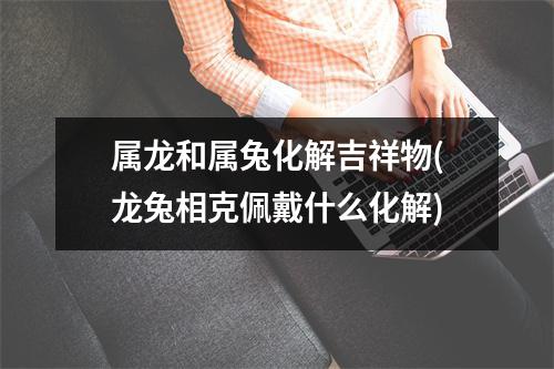 属龙和属兔化解吉祥物(龙兔相克佩戴什么化解)