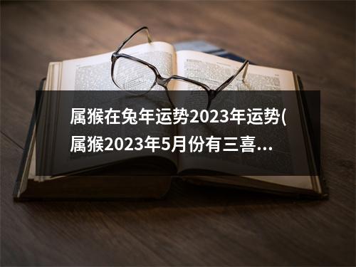 属猴在兔年运势2023年运势(属猴2023年5月份有三喜)