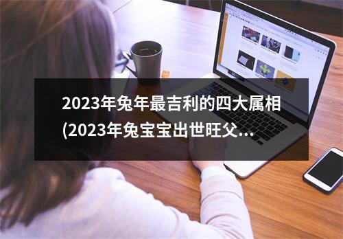 2023年兔年吉利的四大属相(2023年兔宝宝出世旺父母)