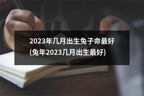 2023年几月出生兔子命好(兔年2023几月出生好)