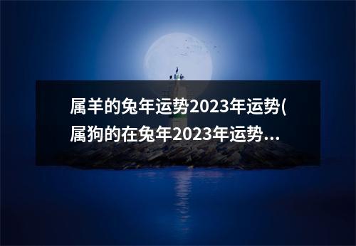 属羊的兔年运势2023年运势(属狗的在兔年2023年运势如何)