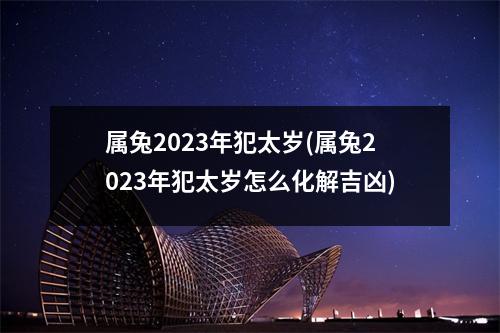 属兔2023年犯太岁(属兔2023年犯太岁怎么化解吉凶)