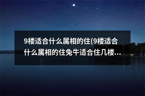 9楼适合什么属相的住(9楼适合什么属相的住兔牛适合住几楼)