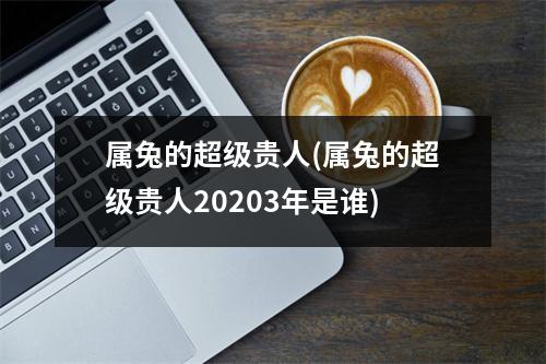 属兔的超级贵人(属兔的超级贵人20203年是谁)